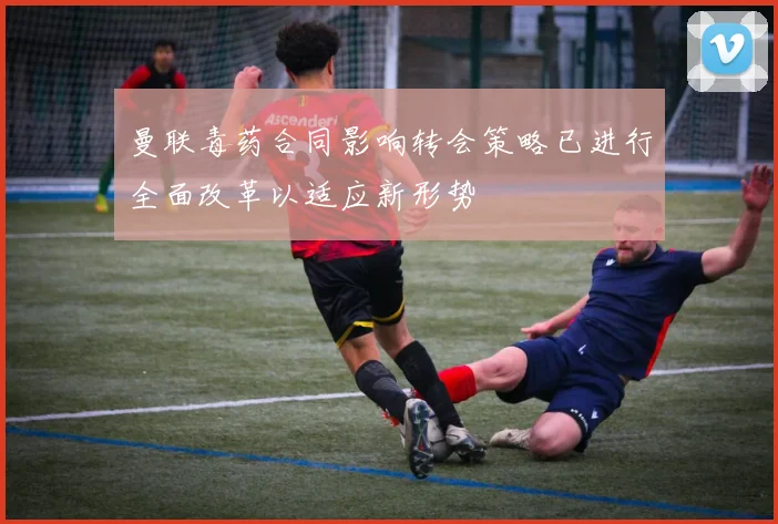 曼联毒药合同影响转会策略已进行全面改革以适应新形势